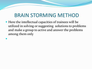 BRAIN STORMING METHOD
 Here the intellectual capacities of trainees will be
utilized in solving or suggesting solutions to problems
and make a group to active and answer the problems
among them only

 