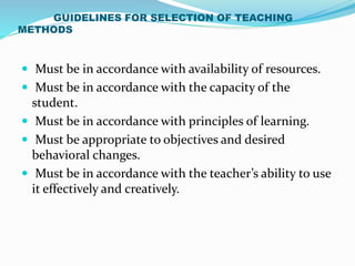GUIDELINES FOR SELECTION OF TEACHING
METHODS
 Must be in accordance with availability of resources.
 Must be in accordance with the capacity of the
student.
 Must be in accordance with principles of learning.
 Must be appropriate to objectives and desired
behavioral changes.
 Must be in accordance with the teacher’s ability to use
it effectively and creatively.
 