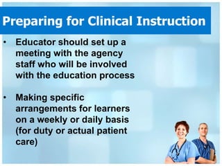 Preparing for Clinical Instruction
• Educator should set up a
  meeting with the agency
  staff who will be involved
  with the education process

• Making specific
  arrangements for learners
  on a weekly or daily basis
  (for duty or actual patient
  care)
 