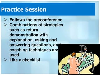 Practice Session
  Follows the preconference
  Combinations of strategies
   such as return
   demonstration with
   explanation, asking and
   answering questions, and
   coaching techniques are
   used
  Like a checklist
 