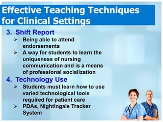 Effective Teaching Techniques
for Clinical Settings
3. Shift Report
   Being able to attend
    endorsements
   A way for students to learn the
    uniqueness of nursing
    communication and is a means
    of professional socialization
4. Technology Use
   Students must learn how to use
    varied technological tools
    required for patient care
   PDAs, Nightingale Tracker
    System
 