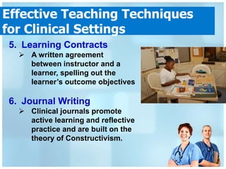 Effective Teaching Techniques
for Clinical Settings
5. Learning Contracts
   A written agreement
    between instructor and a
    learner, spelling out the
    learner’s outcome objectives

6. Journal Writing
   Clinical journals promote
    active learning and reflective
    practice and are built on the
    theory of Constructivism.
 