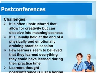 Postconferences
Challenges:
 It is often unstructured that
  allow for creativity but can
  dissolve into meaninglessness
 It is usually held at the end of a
  physically and emotionally
  draining practice session
 Few learners seem to believed
  that they learned everything
  they could have learned during
  their practice time
 Learners thought
 