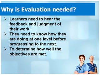 Why is Evaluation needed?
 Learners need to hear the
  feedback and judgment of
  their work.
 They need to know how they
  are doing at one level before
  progressing to the next.
 To determine how well the
  objectives are met.
 