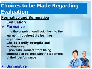 Choices to be Made Regarding
Evaluation
Formative and Summative
  Evaluation
 Formative
  ...is the ongoing feedback given to the
   learner throughout the learning
   experience
   ...helps identify strengths and
   weaknesses
   ...prevents learners from being
   surprised at the end with the judgment
   of their performance

 Summative
 