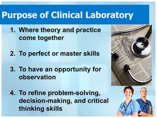 Purpose of Clinical Laboratory
 1. Where theory and practice
    come together

 2. To perfect or master skills

 3. To have an opportunity for
    observation

 4. To refine problem-solving,
    decision-making, and critical
    thinking skills
 