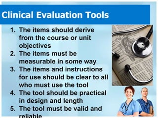 Clinical Evaluation Tools
 1. The items should derive
    from the course or unit
    objectives
 2. The items must be
    measurable in some way
 3. The items and instructions
    for use should be clear to all
    who must use the tool
 4. The tool should be practical
    in design and length
 5. The tool must be valid and
 