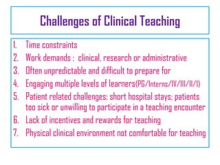 Challenges of Clinical Teaching
1. Time constraints
2. Work demands : clinical, research or administrative
3. Often unpredictable and difficult to prepare for
4. Engaging multiple levels of learners(PG/Interns/IV/III/II/I)
5. Patient related challenges: short hospital stays; patients
too sick or unwilling to participate in a teaching encounter
6. Lack of incentives and rewards for teaching
7. Physical clinical environment not comfortable for teaching
 