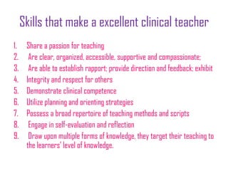 Skills that make a excellent clinical teacher
1. Share a passion for teaching
2. Are clear, organized, accessible, supportive and compassionate;
3. Are able to establish rapport; provide direction and feedback; exhibit
4. Integrity and respect for others
5. Demonstrate clinical competence
6. Utilize planning and orienting strategies
7. Possess a broad repertoire of teaching methods and scripts
8. Engage in self-evaluation and reflection
9. Draw upon multiple forms of knowledge, they target their teaching to
the learners’ level of knowledge.
 