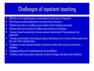 Challenges of inpatient teaching
 Difficult to set teaching goals, unanticipated events occur frequently
 Ward team usually composed of varying levels of learners
 Patients too sick or unwilling to participate in the teaching encounter
 Patient stays are too short to follow natural history of disease
 Teachers could compromise trainee-patient relationship if they dominate the
encounter
 Trainees and teachers feel insecure about admitting errors in front of the patient and
the rest of the medical team
 Tendency by many clinical teachers to lecture rather than practice interactive
teaching
 Engaging all learners simultaneously can be difficult
 Teachers need to pay close attention to learner fatigue, boredom and workload
 
