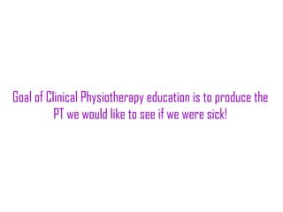 Goal of Clinical Physiotherapy education is to produce the
PT we would like to see if we were sick!
 