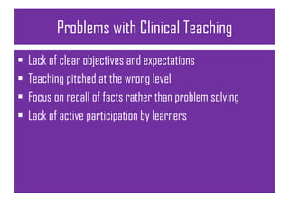Problems with Clinical Teaching
 Lack of clear objectives and expectations
 Teaching pitched at the wrong level
 Focus on recall of facts rather than problem solving
 Lack of active participation by learners
 