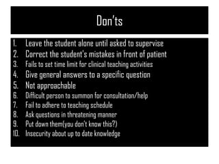 Don’ts
1. Leave the student alone until asked to supervise
2. Correct the student's mistakes in front of patient
3. Fails to set time limit for clinical teaching activities
4. Give general answers to a specific question
5. Not approachable
6. Difficult person to summon for consultation/help
7. Fail to adhere to teaching schedule
8. Ask questions in threatening manner
9. Put down them(you don’t know this?)
10. Insecurity about up to date knowledge
 