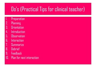 Do’s (Practical Tips for clinical teacher)
1. Preparation
2. Planning
3. Orientation
4. Introduction
5. Observation
6. Interaction
7. Summarize
8. Debrief
9. Feedback
10. Plan for next interaction
 