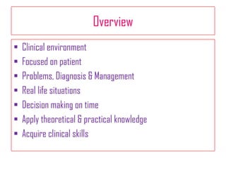 Overview
 Clinical environment
 Focused on patient
 Problems, Diagnosis & Management
 Real life situations
 Decision making on time
 Apply theoretical & practical knowledge
 Acquire clinical skills
 
