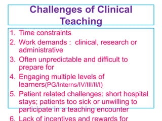 Challenges of Clinical
Teaching
1. Time constraints
2. Work demands : clinical, research or
administrative
3. Often unpredictable and difficult to
prepare for
4. Engaging multiple levels of
learners(PG/Interns/IV/III/II/I)
5. Patient related challenges: short hospital
stays; patients too sick or unwilling to
participate in a teaching encounter
 