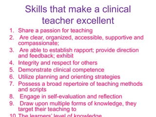 Skills that make a clinical
teacher excellent
1. Share a passion for teaching
2. Are clear, organized, accessible, supportive and
compassionate;
3. Are able to establish rapport; provide direction
and feedback; exhibit
4. Integrity and respect for others
5. Demonstrate clinical competence
6. Utilize planning and orienting strategies
7. Possess a broad repertoire of teaching methods
and scripts
8. Engage in self-evaluation and reflection
9. Draw upon multiple forms of knowledge, they
target their teaching to
 