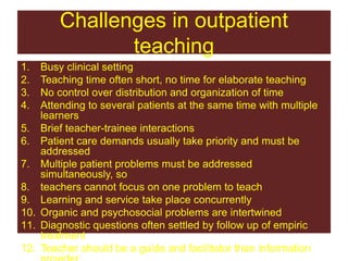 Challenges in outpatient
teaching
1. Busy clinical setting
2. Teaching time often short, no time for elaborate teaching
3. No control over distribution and organization of time
4. Attending to several patients at the same time with multiple
learners
5. Brief teacher-trainee interactions
6. Patient care demands usually take priority and must be
addressed
7. Multiple patient problems must be addressed
simultaneously, so
8. teachers cannot focus on one problem to teach
9. Learning and service take place concurrently
10. Organic and psychosocial problems are intertwined
11. Diagnostic questions often settled by follow up of empiric
treatment
12. Teacher should be a guide and facilitator than information
 