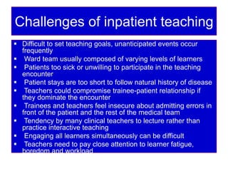 Challenges of inpatient teaching
 Difficult to set teaching goals, unanticipated events occur
frequently
 Ward team usually composed of varying levels of learners
 Patients too sick or unwilling to participate in the teaching
encounter
 Patient stays are too short to follow natural history of disease
 Teachers could compromise trainee-patient relationship if
they dominate the encounter
 Trainees and teachers feel insecure about admitting errors in
front of the patient and the rest of the medical team
 Tendency by many clinical teachers to lecture rather than
practice interactive teaching
 Engaging all learners simultaneously can be difficult
 Teachers need to pay close attention to learner fatigue,
boredom and workload
 