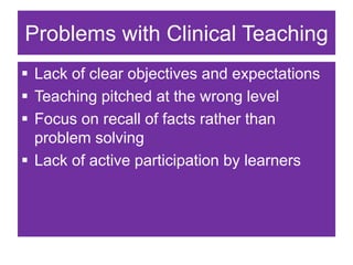 Problems with Clinical Teaching
 Lack of clear objectives and expectations
 Teaching pitched at the wrong level
 Focus on recall of facts rather than
problem solving
 Lack of active participation by learners
 