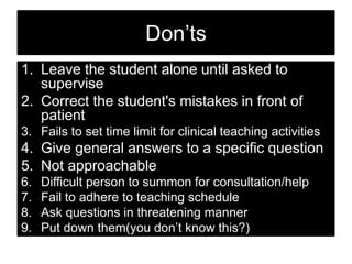 Don’ts
1. Leave the student alone until asked to
supervise
2. Correct the student's mistakes in front of
patient
3. Fails to set time limit for clinical teaching activities
4. Give general answers to a specific question
5. Not approachable
6. Difficult person to summon for consultation/help
7. Fail to adhere to teaching schedule
8. Ask questions in threatening manner
9. Put down them(you don’t know this?)
10. Insecurity about up to date knowledge
 