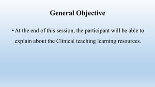 General Objective
• At the end of this session, the participant will be able to
explain about the Clinical teaching learning resources.
 