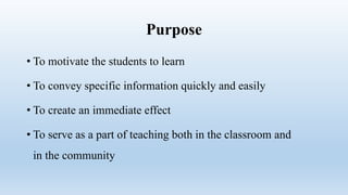 Purpose
• To motivate the students to learn
• To convey specific information quickly and easily
• To create an immediate effect
• To serve as a part of teaching both in the classroom and
in the community
 