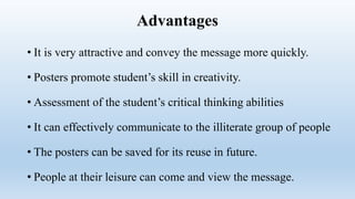 Advantages
• It is very attractive and convey the message more quickly.
• Posters promote student’s skill in creativity.
• Assessment of the student’s critical thinking abilities
• It can effectively communicate to the illiterate group of people
• The posters can be saved for its reuse in future.
• People at their leisure can come and view the message.
 