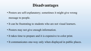 Disadvantages
• Posters are self-explanatory; sometimes it might give wrong
message to people.
• It can be frustrating to students who are not visual learners.
• Posters may not give enough information.
• It takes time to prepare and it is expensive to color print.
• It communicates one-way only when displayed in public places.
 