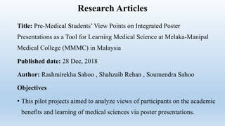 Research Articles
Title: Pre-Medical Students’ View Points on Integrated Poster
Presentations as a Tool for Learning Medical Science at Melaka-Manipal
Medical College (MMMC) in Malaysia
Published date: 28 Dec, 2018
Author: Rashmirekha Sahoo , Shahzaib Rehan , Soumendra Sahoo
Objectives
• This pilot projects aimed to analyze views of participants on the academic
benefits and learning of medical sciences via poster presentations.
 