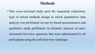 Methods
• This cross-sectional study used the sequential exploratory
type of mixed methods design in which quantitative data
analysis was performed via survey-based questionnaires and
qualitative study performed via thematic analysis of semi-
structured interview questions that were administered to all
participants using the self-interview technique
 