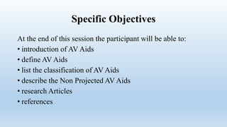 Specific Objectives
At the end of this session the participant will be able to:
• introduction of AV Aids
• define AV Aids
• list the classification of AV Aids
• describe the Non Projected AV Aids
• research Articles
• references
 