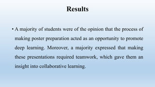 Results
• A majority of students were of the opinion that the process of
making poster preparation acted as an opportunity to promote
deep learning. Moreover, a majority expressed that making
these presentations required teamwork, which gave them an
insight into collaborative learning.
 