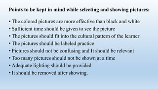 Points to be kept in mind while selecting and showing pictures:
• The colored pictures are more effective than black and white
• Sufficient time should be given to see the picture
• The pictures should fit into the cultural pattern of the learner
• The pictures should be labeled practice
• Pictures should not be confusing and It should be relevant
• Too many pictures should not be shown at a time
• Adequate lighting should be provided
• It should be removed after showing.
 