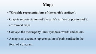 Maps
• "Graphic representations of the earth's surface".
• Graphic representations of the earth's surface or portions of it
are termed maps.
• Conveys the message by lines, symbols, words and colors.
• A map is an accurate representation of plain surface in the
form of a diagram
 