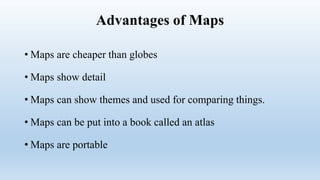 Advantages of Maps
• Maps are cheaper than globes
• Maps show detail
• Maps can show themes and used for comparing things.
• Maps can be put into a book called an atlas
• Maps are portable
 