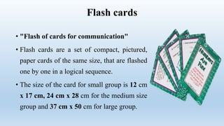 Flash cards
• "Flash of cards for communication"
• Flash cards are a set of compact, pictured,
paper cards of the same size, that are flashed
one by one in a logical sequence.
• The size of the card for small group is 12 cm
x 17 cm, 24 cm x 28 cm for the medium size
group and 37 cm x 50 cm for large group.
 