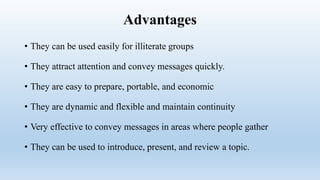 Advantages
• They can be used easily for illiterate groups
• They attract attention and convey messages quickly.
• They are easy to prepare, portable, and economic
• They are dynamic and flexible and maintain continuity
• Very effective to convey messages in areas where people gather
• They can be used to introduce, present, and review a topic.
 