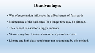 Disadvantages
• Way of presentation influences the effectiveness of flash cards
• Maintenance of the flashcards for a longer time may be difficult.
• They cannot be used for a bigger audience
• Viewers may lose interest when too many cards are used
• Literate and high class people may not be attracted by this method.
 