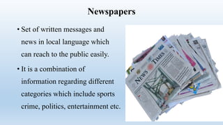 Newspapers
• Set of written messages and
news in local language which
can reach to the public easily.
• It is a combination of
information regarding different
categories which include sports
crime, politics, entertainment etc.
 