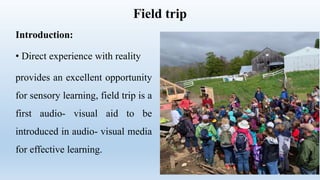 Field trip
Introduction:
• Direct experience with reality
provides an excellent opportunity
for sensory learning, field trip is a
first audio- visual aid to be
introduced in audio- visual media
for effective learning.
 