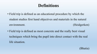 Definitions
• Field trip is defined as an educational procedure by which the
student studies first hand objectives and materials in the natural
environment. (Heidgerken)
• Field trip is defined as most concrete and the really best visual
techniques which bring the pupil into direct contact with the real
life situation.
(Bhatia)
 