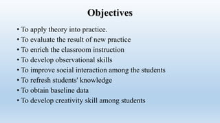 Objectives
• To apply theory into practice.
• To evaluate the result of new practice
• To enrich the classroom instruction
• To develop observational skills
• To improve social interaction among the students
• To refresh students' knowledge
• To obtain baseline data
• To develop creativity skill among students
 