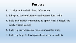 Purpose
1. It helps to furnish firsthand information
2. It helps to develop keenness and observational skills
3. Field trip provide opportunity to apply what is taught and
verify what is learned
4. Field trip provides actual source material for study
5. Field trip helps to develop aesthetic sense in students
 