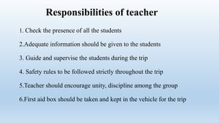 Responsibilities of teacher
1. Check the presence of all the students
2.Adequate information should be given to the students
3. Guide and supervise the students during the trip
4. Safety rules to be followed strictly throughout the trip
5.Teacher should encourage unity, discipline among the group
6.First aid box should be taken and kept in the vehicle for the trip
 