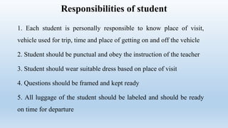 Responsibilities of student
1. Each student is personally responsible to know place of visit,
vehicle used for trip, time and place of getting on and off the vehicle
2. Student should be punctual and obey the instruction of the teacher
3. Student should wear suitable dress based on place of visit
4. Questions should be framed and kept ready
5. All luggage of the student should be labeled and should be ready
on time for departure
 