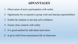 ADVANTAGES
1. Observation of active participation with reality
2. Opportunity for co-operative group work and sharing responsibilities
3. Enable the students to develop self confidence
4. Ensure close contacts with reality
5. It is good method for individual motivation
6. It gives relief from monotonous life of classroom
 