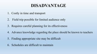 DISADVANTAGE
1. Costly in time and transport
2. Field trip possible for limited audience only
3. Requires careful planning for its effectiveness
4. Advance knowledge regarding the place should be known to teachers
5. Finding appropriate site may be difficult
6. Schedules are difficult to maintain
 