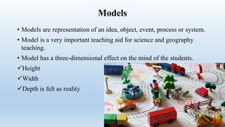 Models
• Models are representation of an idea, object, event, process or system.
• Model is a very important teaching aid for science and geography
teaching.
• Model has a three-dimensional effect on the mind of the students.
Height
Width
Depth is felt as reality
 