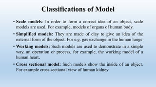 Classifications of Model
• Scale models: In order to form a correct idea of an object, scale
models are used. For example, models of organs of human body.
• Simplified models: They are made of clay to give an idea of the
external form of the object. For e.g. gas exchange in the human lungs
• Working models: Such models are used to demonstrate in a simple
way, an operation or process, for example, the working model of a
human heart.
• Cross sectional model: Such models show the inside of an object.
For example cross sectional view of human kidney
 